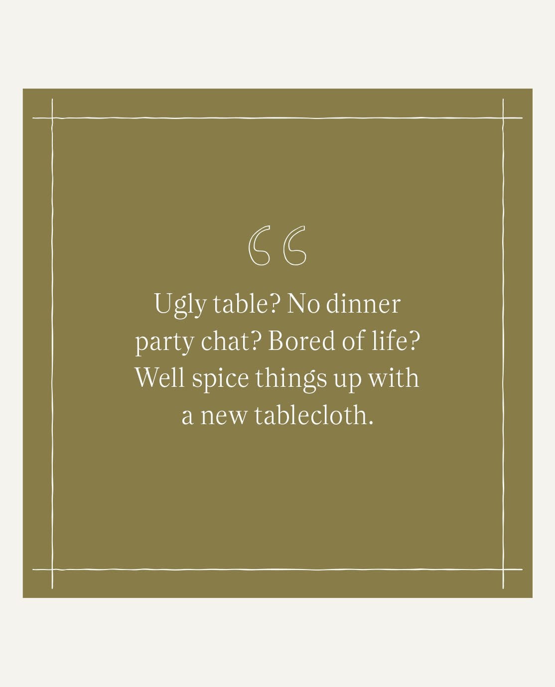 A quote from Jack Guinesss reading, "Ugly table? No dinner party chat? Bored of life? Well spice things up with a tablecloth."