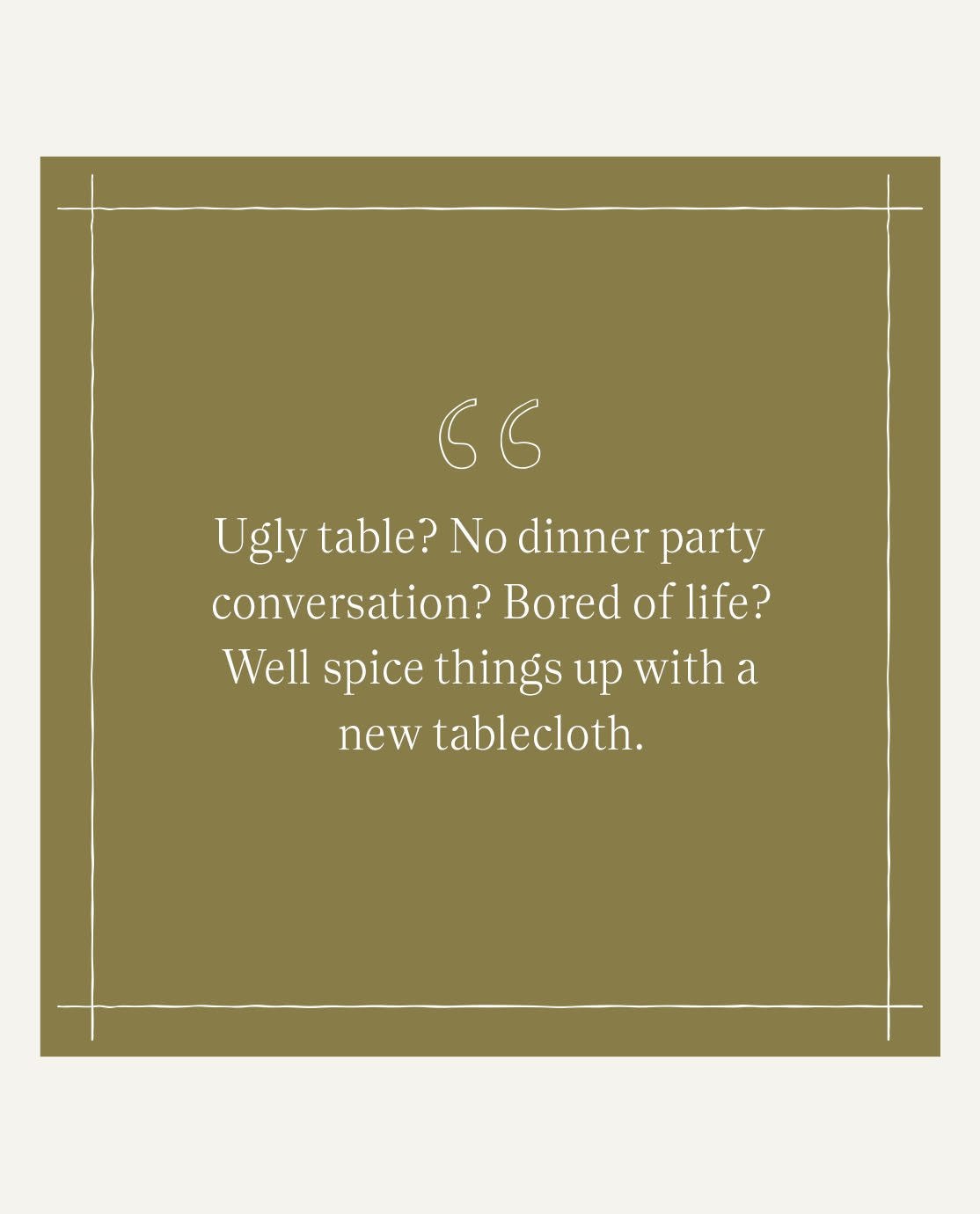 A quote from Jack Guinesss reading, "Ugly table? No dinner party chat? Bored of life? Well spice things up with a tablecloth."